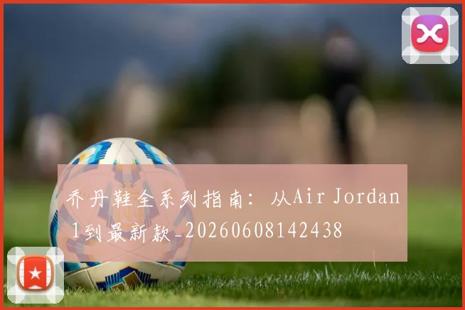 乔丹鞋全系列指南：从Air Jordan 1到最新款_20260608142438