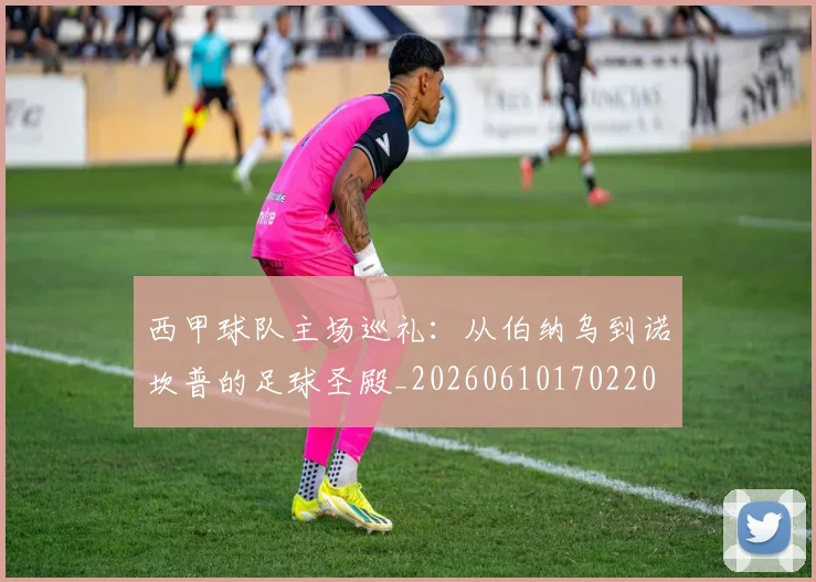 西甲球队主场巡礼：从伯纳乌到诺坎普的足球圣殿_20260610170220