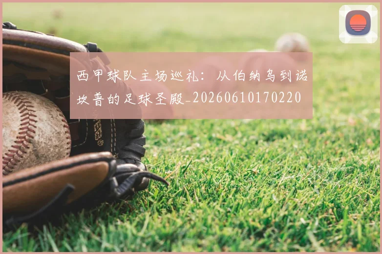 西甲球队主场巡礼:从伯纳乌到诺坎普的足球圣殿_20260610170220