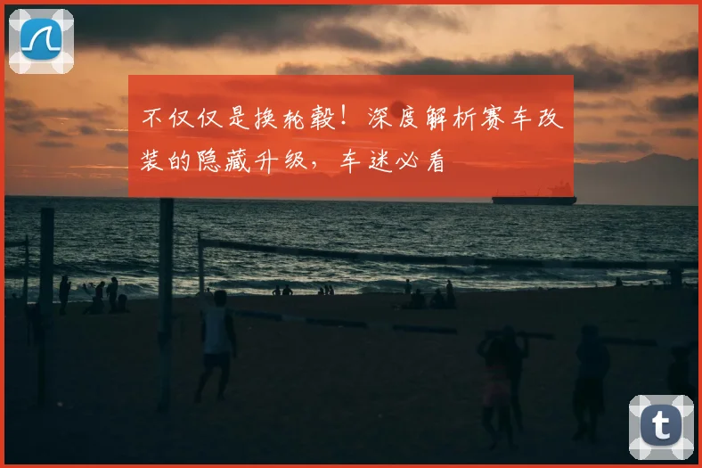 不仅仅是换轮毂!深度解析赛车改装的隐藏升级,车迷必看