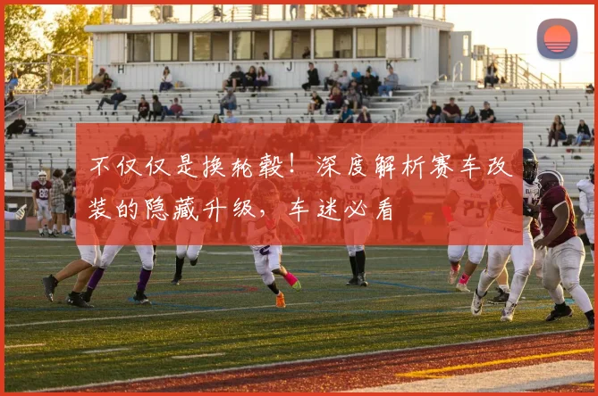 不仅仅是换轮毂！深度解析赛车改装的隐藏升级，车迷必看