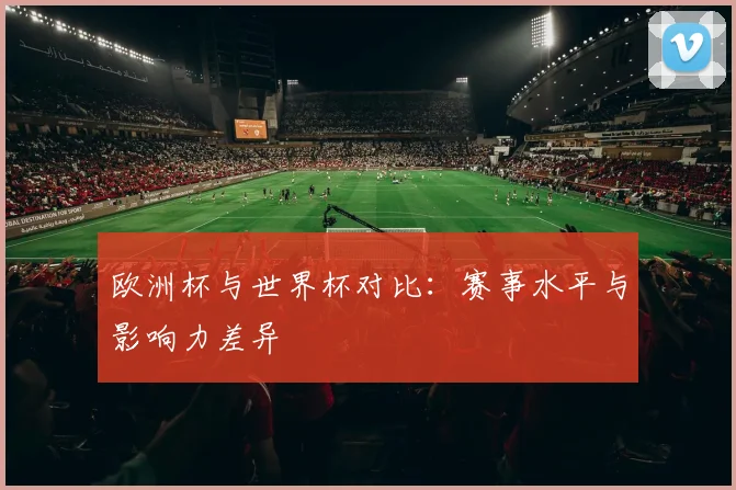 欧洲杯与世界杯对比:赛事水平与影响力差异